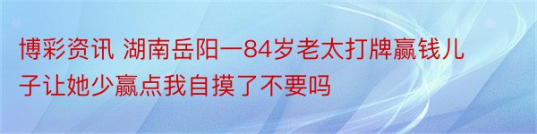 博彩资讯 湖南岳阳一84岁老太打牌赢钱儿子让她少赢点我自摸了不要吗