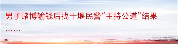 男子赌博输钱后找十堰民警“主持公道”结果……