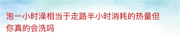 泡一小时澡相当于走路半小时消耗的热量但你真的会洗吗