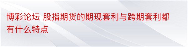 博彩论坛 股指期货的期现套利与跨期套利都有什么特点