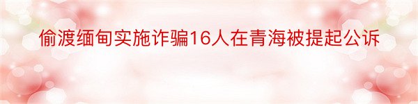 偷渡缅甸实施诈骗16人在青海被提起公诉