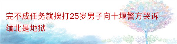 完不成任务就挨打25岁男子向十堰警方哭诉缅北是地狱