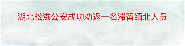 湖北松滋公安成功劝返一名滞留缅北人员