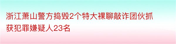 浙江萧山警方捣毁2个特大裸聊敲诈团伙抓获犯罪嫌疑人23名