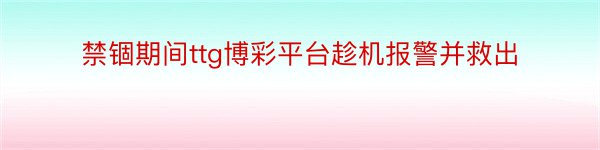 禁锢期间ttg博彩平台趁机报警并救出