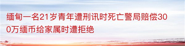 缅甸一名21岁青年遭刑讯时死亡警局赔偿300万缅币给家属时遭拒绝