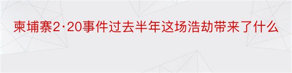 柬埔寨2·20事件过去半年这场浩劫带来了什么