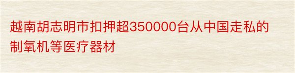 越南胡志明市扣押超350000台从中国走私的制氧机等医疗器材