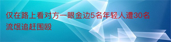 仅在路上看对方一眼金边5名年轻人遭30名流氓追赶围殴