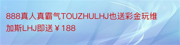 888真人真霸气TOUZHULHJ也送彩金玩维加斯LHJ即送￥188